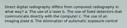 Direct digital radiography differs from computed radiography in what way? a. The use of a laser b. The use of fixed detectors that communicate directly with the computer c. The use of an imaging plate d. The elimination of automatic exposure control