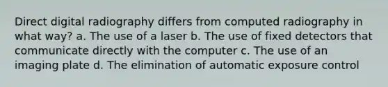 Direct digital radiography differs from computed radiography in what way? a. The use of a laser b. The use of fixed detectors that communicate directly with the computer c. The use of an imaging plate d. The elimination of automatic exposure control