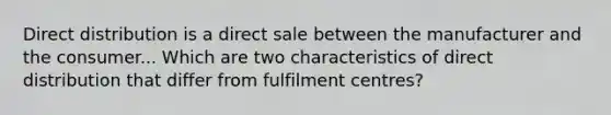 Direct distribution is a direct sale between the manufacturer and the consumer... Which are two characteristics of direct distribution that differ from fulfilment centres?