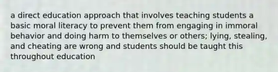 a direct education approach that involves teaching students a basic moral literacy to prevent them from engaging in immoral behavior and doing harm to themselves or others; lying, stealing, and cheating are wrong and students should be taught this throughout education