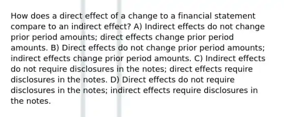 How does a direct effect of a change to a financial statement compare to an indirect effect? A) Indirect effects do not change prior period amounts; direct effects change prior period amounts. B) Direct effects do not change prior period amounts; indirect effects change prior period amounts. C) Indirect effects do not require disclosures in the notes; direct effects require disclosures in the notes. D) Direct effects do not require disclosures in the notes; indirect effects require disclosures in the notes.