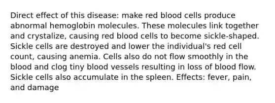 Direct effect of this disease: make red blood cells produce abnormal hemoglobin molecules. These molecules link together and crystalize, causing red blood cells to become sickle-shaped. Sickle cells are destroyed and lower the individual's red cell count, causing anemia. Cells also do not flow smoothly in the blood and clog tiny blood vessels resulting in loss of blood flow. Sickle cells also accumulate in the spleen. Effects: fever, pain, and damage