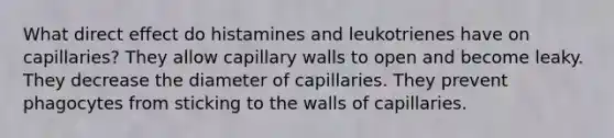 What direct effect do histamines and leukotrienes have on capillaries? They allow capillary walls to open and become leaky. They decrease the diameter of capillaries. They prevent phagocytes from sticking to the walls of capillaries.