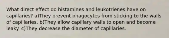 What direct effect do histamines and leukotrienes have on capillaries? a)They prevent phagocytes from sticking to the walls of capillaries. b)They allow capillary walls to open and become leaky. c)They decrease the diameter of capillaries.