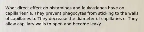 What direct effect do histamines and leukotrienes have on capillaries? a. They prevent phagocytes from sticking to the walls of capillaries b. They decrease the diameter of capillaries c. They allow capillary walls to open and become leaky