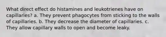 What direct effect do histamines and leukotrienes have on capillaries? a. They prevent phagocytes from sticking to the walls of capillaries. b. They decrease the diameter of capillaries. c. They allow capillary walls to open and become leaky.