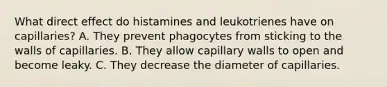 What direct effect do histamines and leukotrienes have on capillaries? A. They prevent phagocytes from sticking to the walls of capillaries. B. They allow capillary walls to open and become leaky. C. They decrease the diameter of capillaries.