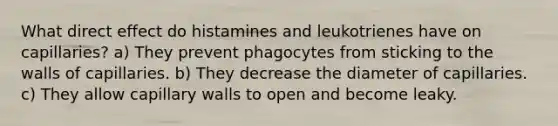 What direct effect do histamines and leukotrienes have on capillaries? a) They prevent phagocytes from sticking to the walls of capillaries. b) They decrease the diameter of capillaries. c) They allow capillary walls to open and become leaky.