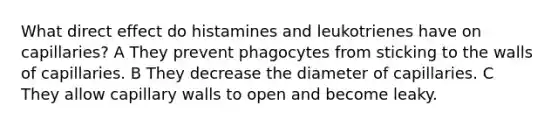 What direct effect do histamines and leukotrienes have on capillaries? A They prevent phagocytes from sticking to the walls of capillaries. B They decrease the diameter of capillaries. C They allow capillary walls to open and become leaky.