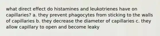 what direct effect do histamines and leukotrienes have on capillaries? a. they prevent phagocytes from sticking to the walls of capillaries b. they decrease the diameter of capillaries c. they allow capillary to open and become leaky