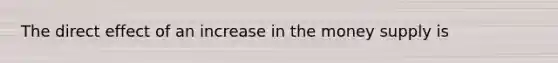 The direct effect of an increase in the money supply is