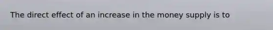The direct effect of an increase in the money supply is to