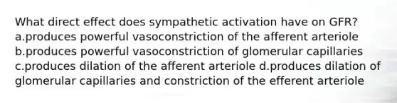 What direct effect does sympathetic activation have on GFR? a.produces powerful vasoconstriction of the afferent arteriole b.produces powerful vasoconstriction of glomerular capillaries c.produces dilation of the afferent arteriole d.produces dilation of glomerular capillaries and constriction of the efferent arteriole