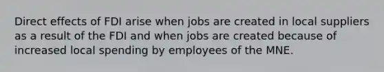 Direct effects of FDI arise when jobs are created in local suppliers as a result of the FDI and when jobs are created because of increased local spending by employees of the MNE.