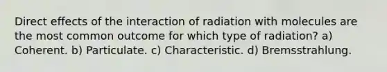 Direct effects of the interaction of radiation with molecules are the most common outcome for which type of radiation? a) Coherent. b) Particulate. c) Characteristic. d) Bremsstrahlung.