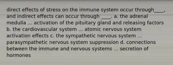 direct effects of stress on the immune system occur through____, and indirect effects can occur through ____. a. the adrenal medulla ... activation of the pituitary gland and releasing factors b. the cardiovascular system ... atomic nervous system activation effects c. the sympathetic nervous system ... parasympathetic nervous system suppression d. connections between the immune and nervous systems ... secretion of hormones