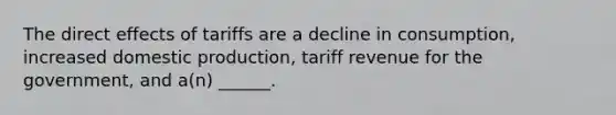 The direct effects of tariffs are a decline in consumption, increased domestic production, tariff revenue for the government, and a(n) ______.