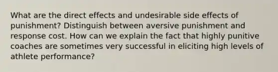 What are the direct effects and undesirable side effects of punishment? Distinguish between aversive punishment and response cost. How can we explain the fact that highly punitive coaches are sometimes very successful in eliciting high levels of athlete performance?
