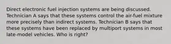 Direct electronic fuel injection systems are being discussed. Technician A says that these systems control the air-fuel mixture more precisely than indirect systems. Technician B says that these systems have been replaced by multiport systems in most late-model vehicles. Who is right?