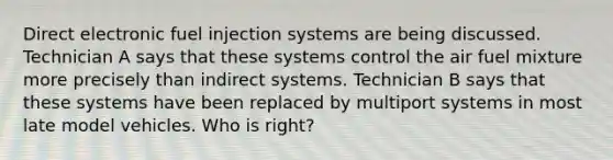 Direct electronic fuel injection systems are being discussed. Technician A says that these systems control the air fuel mixture more precisely than indirect systems. Technician B says that these systems have been replaced by multiport systems in most late model vehicles. Who is right?