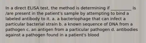 In a direct ELISA test, the method is determining if __________ is /are present in the patient's sample by attempting to bind a labeled antibody to it. a. a bacteriophage that can infect a particular bacterial strain b. a known sequence of DNA from a pathogen c. an antigen from a particular pathogen d. antibodies against a pathogen found in a patient's blood