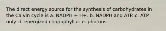 The direct energy source for the synthesis of carbohydrates in the Calvin cycle is a. NADPH + H+. b. NADPH and ATP. c. ATP only. d. energized chlorophyll 𝑎. e. photons.