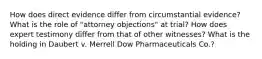 How does direct evidence differ from circumstantial evidence? What is the role of "attorney objections" at trial? How does expert testimony differ from that of other witnesses? What is the holding in Daubert v. Merrell Dow Pharmaceuticals Co.?