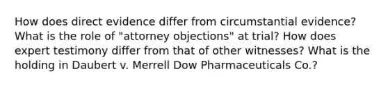 How does direct evidence differ from circumstantial evidence? What is the role of "attorney objections" at trial? How does expert testimony differ from that of other witnesses? What is the holding in Daubert v. Merrell Dow Pharmaceuticals Co.?