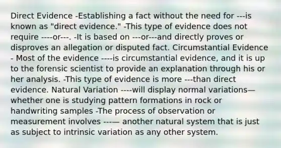 Direct Evidence -Establishing a fact without the need for ---is known as "direct evidence." -This type of evidence does not require ----or---. -It is based on ---or---and directly proves or disproves an allegation or disputed fact. Circumstantial Evidence - Most of the evidence ----is circumstantial evidence, and it is up to the forensic scientist to provide an explanation through his or her analysis. -This type of evidence is more ---than direct evidence. Natural Variation ----will display normal variations—whether one is studying pattern formations in rock or handwriting samples -The process of observation or measurement involves ---— another natural system that is just as subject to intrinsic variation as any other system.