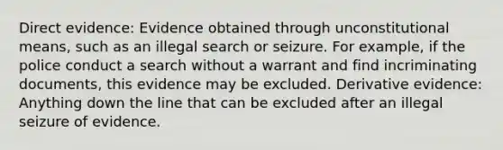 Direct evidence: Evidence obtained through unconstitutional means, such as an illegal search or seizure. For example, if the police conduct a search without a warrant and find incriminating documents, this evidence may be excluded. Derivative evidence: Anything down the line that can be excluded after an illegal seizure of evidence.