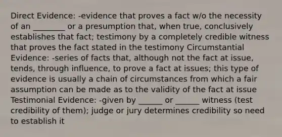 Direct Evidence: -evidence that proves a fact w/o the necessity of an ________ or a presumption that, when true, conclusively establishes that fact; testimony by a completely credible witness that proves the fact stated in the testimony Circumstantial Evidence: -series of facts that, although not the fact at issue, tends, through influence, to prove a fact at issues; this type of evidence is usually a chain of circumstances from which a fair assumption can be made as to the validity of the fact at issue Testimonial Evidence: -given by ______ or ______ witness (test credibility of them); judge or jury determines credibility so need to establish it