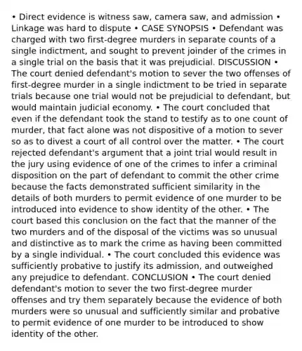 • Direct evidence is witness saw, camera saw, and admission • Linkage was hard to dispute • CASE SYNOPSIS • Defendant was charged with two first-degree murders in separate counts of a single indictment, and sought to prevent joinder of the crimes in a single trial on the basis that it was prejudicial. DISCUSSION • The court denied defendant's motion to sever the two offenses of first-degree murder in a single indictment to be tried in separate trials because one trial would not be prejudicial to defendant, but would maintain judicial economy. • The court concluded that even if the defendant took the stand to testify as to one count of murder, that fact alone was not dispositive of a motion to sever so as to divest a court of all control over the matter. • The court rejected defendant's argument that a joint trial would result in the jury using evidence of one of the crimes to infer a criminal disposition on the part of defendant to commit the other crime because the facts demonstrated sufficient similarity in the details of both murders to permit evidence of one murder to be introduced into evidence to show identity of the other. • The court based this conclusion on the fact that the manner of the two murders and of the disposal of the victims was so unusual and distinctive as to mark the crime as having been committed by a single individual. • The court concluded this evidence was sufficiently probative to justify its admission, and outweighed any prejudice to defendant. CONCLUSION • The court denied defendant's motion to sever the two first-degree murder offenses and try them separately because the evidence of both murders were so unusual and sufficiently similar and probative to permit evidence of one murder to be introduced to show identity of the other.