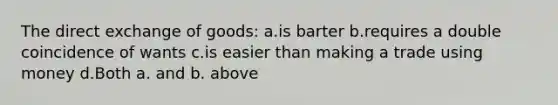 The direct exchange of goods: a.is barter b.requires a double coincidence of wants c.is easier than making a trade using money d.Both a. and b. above