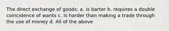 The direct exchange of goods: a. is barter b. requires a double coincidence of wants c. is harder than making a trade through the use of money d. All of the above