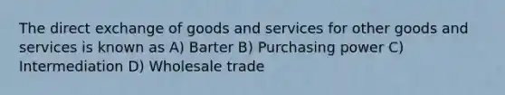 The direct exchange of goods and services for other goods and services is known as A) Barter B) Purchasing power C) Intermediation D) Wholesale trade