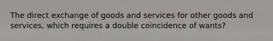 The direct exchange of goods and services for other goods and services, which requires a double coincidence of wants?