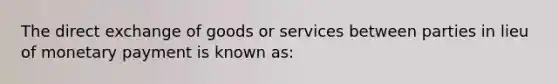 The direct exchange of goods or services between parties in lieu of monetary payment is known as: