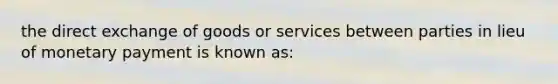 the direct exchange of goods or services between parties in lieu of monetary payment is known as: