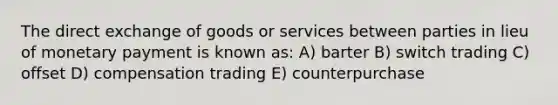 The direct exchange of goods or services between parties in lieu of monetary payment is known as: A) barter B) switch trading C) offset D) compensation trading E) counterpurchase