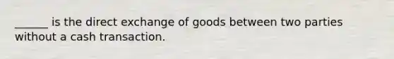 ______ is the direct exchange of goods between two parties without a cash transaction.