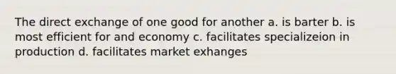 The direct exchange of one good for another a. is barter b. is most efficient for and economy c. facilitates specializeion in production d. facilitates market exhanges