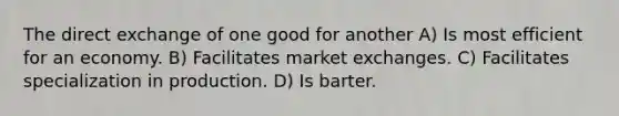 The direct exchange of one good for another A) Is most efficient for an economy. B) Facilitates market exchanges. C) Facilitates specialization in production. D) Is barter.