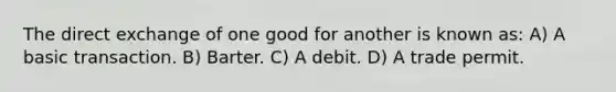 The direct exchange of one good for another is known as: A) A basic transaction. B) Barter. C) A debit. D) A trade permit.