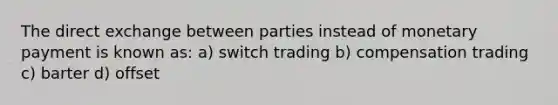 The direct exchange between parties instead of monetary payment is known as: a) switch trading b) compensation trading c) barter d) offset