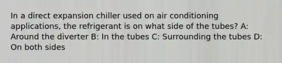 In a direct expansion chiller used on air conditioning applications, the refrigerant is on what side of the tubes? A: Around the diverter B: In the tubes C: Surrounding the tubes D: On both sides