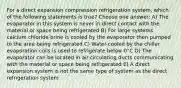 For a direct expansion compression refrigeration system, which of the following statements is true? Choose one answer: A) The evaporator in this system is never in direct contact with the material or space being refrigerated B) For large systems calcium chloride brine is cooled by the evaporator then pumped to the area being refrigerated C) Water-cooled by the chiller evaporation coils is used to refrigerate below 0°C D) The evaporator can be located in air-circulating ducts communicating with the material or space being refrigerated E) A direct expansion system is not the same type of system as the direct refrigeration system