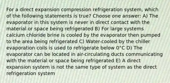 For a direct expansion compression refrigeration system, which of the following statements is true? Choose one answer: A) The evaporator in this system is never in direct contact with the material or space being refrigerated B) For large systems calcium chloride brine is cooled by the evaporator then pumped to the area being refrigerated C) Water-cooled by the chiller evaporation coils is used to refrigerate below 0°C D) The evaporator can be located in air-circulating ducts communicating with the material or space being refrigerated E) A direct expansion system is not the same type of system as the direct refrigeration system