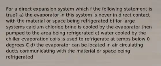 For a direct expansion system which f the following statement is true? a) the evaporator in this system is never in direct contact with the material or space being refrigerated b) for large systems calcium chloride brine is cooled by the evaporator then pumped to the area being refrigerated c) water cooled by the chiller evaporation coils is used to refrigerate at temps below 0 degrees C d) the evaporator can be located in air circulating ducts communicating with the material or space being refrigerated