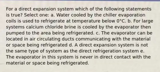 For a direct expansion system which of the following statements is true? Select one: a. Water cooled by the chiller evaporation coils is used to refrigerate at temperature below 0°C. b. For large systems calcium chloride brine is cooled by the evaporator then pumped to the area being refrigerated. c. The evaporator can be located in air circulating ducts communicating with the material or space being refrigerated d. A direct expansion system is not the same type of system as the direct refrigeration system e. The evaporator in this system is never in direct contact with the material or space being refrigerated.