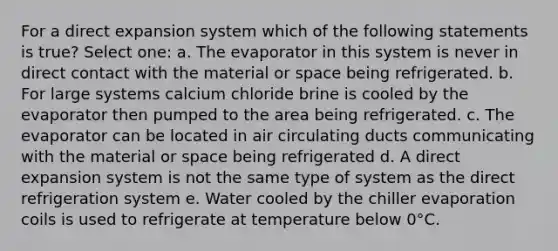 For a direct expansion system which of the following statements is true? Select one: a. The evaporator in this system is never in direct contact with the material or space being refrigerated. b. For large systems calcium chloride brine is cooled by the evaporator then pumped to the area being refrigerated. c. The evaporator can be located in air circulating ducts communicating with the material or space being refrigerated d. A direct expansion system is not the same type of system as the direct refrigeration system e. Water cooled by the chiller evaporation coils is used to refrigerate at temperature below 0°C.